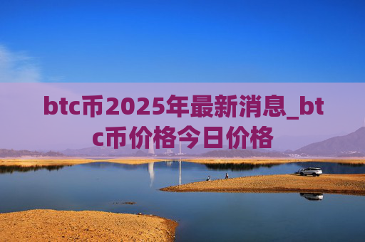 btc币2025年最新消息_btc币价格今日价格