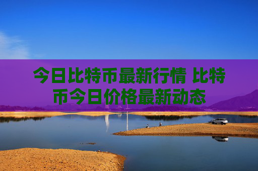 今日比特币最新行情 比特币今日价格最新动态
