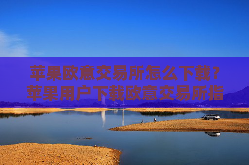 苹果欧意交易所怎么下载？苹果用户下载欧意交易所指南