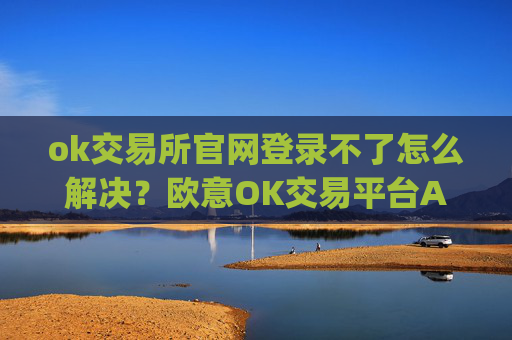 ok交易所官网登录不了怎么解决？欧意OK交易平台App下载教程