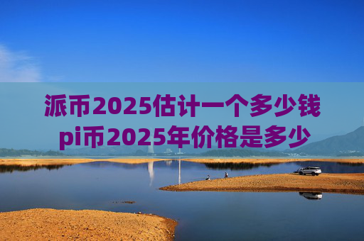 派币2025估计一个多少钱 pi币2025年价格是多少