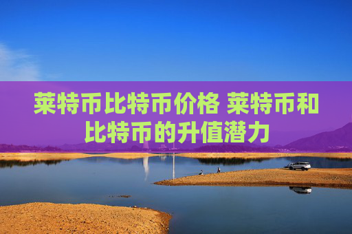 莱特币比特币价格 莱特币和比特币的升值潜力