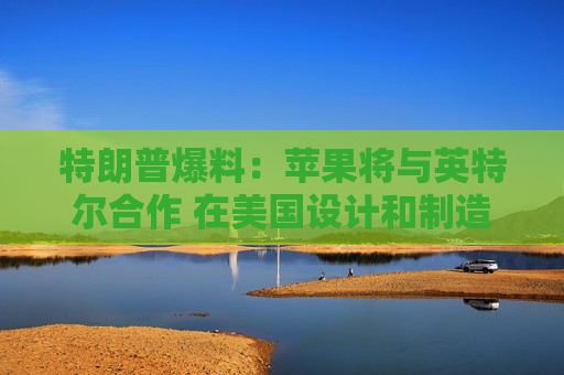 特朗普爆料:苹果将与英特尔合作 在美国设计和制造芯片