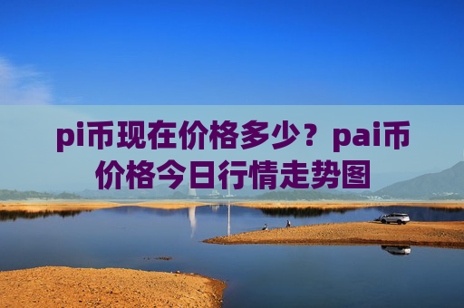 pi币现在价格多少?pai币价格今日行情走势图