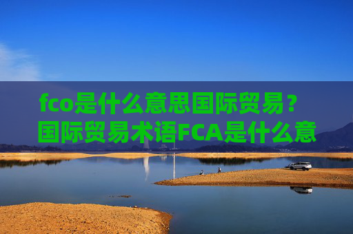 fco是什么意思国际贸易? 国际贸易术语FCA是什么意思