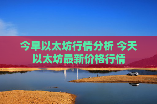 今早以太坊行情分析 今天以太坊最新价格行情