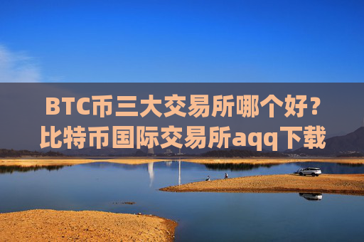 BTC币三大交易所哪个好?比特币国际交易所aqq下载