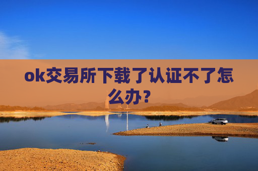ok交易所下载了认证不了怎么办？