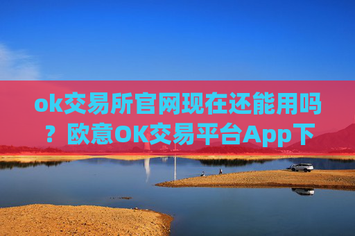 ok交易所官网现在还能用吗?欧意OK交易平台App下载教程