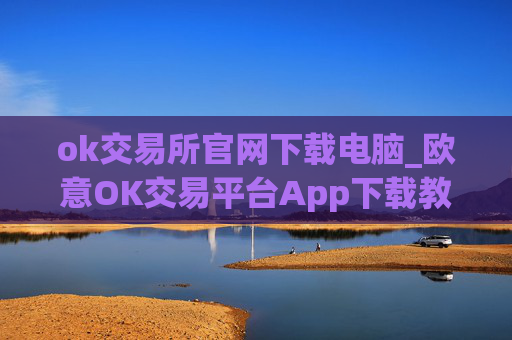 ok交易所官网下载电脑_欧意OK交易平台App下载教程