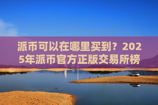 派币可以在哪里买到?2025年派币官方正版交易所榜单
