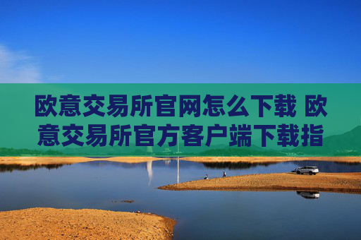 欧意交易所官网怎么下载 欧意交易所官方客户端下载指南(最新)