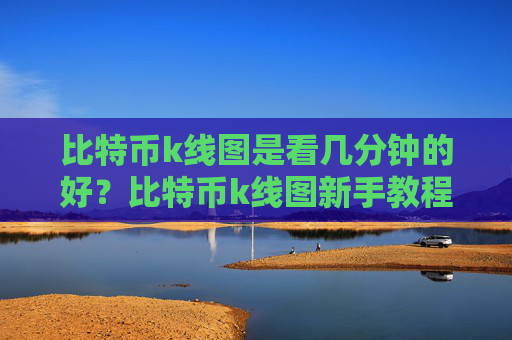 比特币k线图是看几分钟的好？比特币k线图新手教程