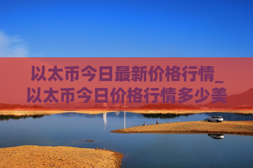以太币今日最新价格行情_以太币今日价格行情多少美元