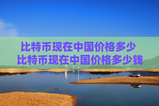 比特币现在中国价格多少 比特币现在中国价格多少钱