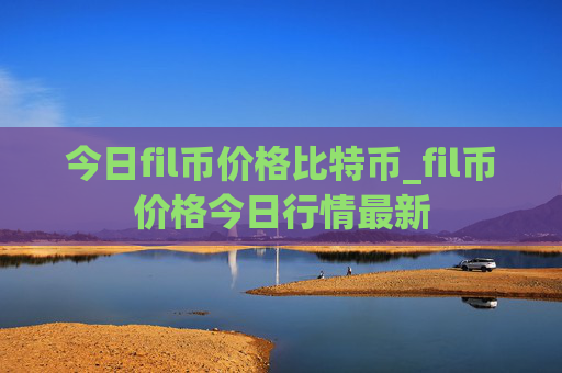 今日fil币价格比特币_fil币价格今日行情最新