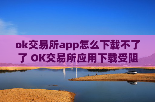 ok交易所app怎么下载不了了 OK交易所应用下载受阻