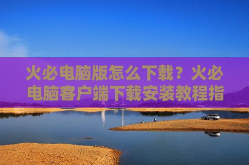 火必电脑版怎么下载?火必电脑客户端下载安装教程指南