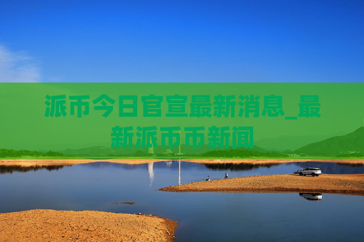 派币今日官宣最新消息_最新派币币新闻