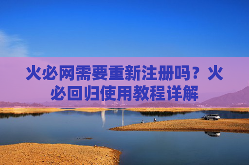 火必网需要重新注册吗?火必回归使用教程详解