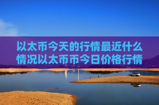 以太币今天的行情最近什么情况以太币币今日价格行情