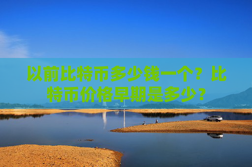 以前比特币多少钱一个?比特币价格早期是多少?