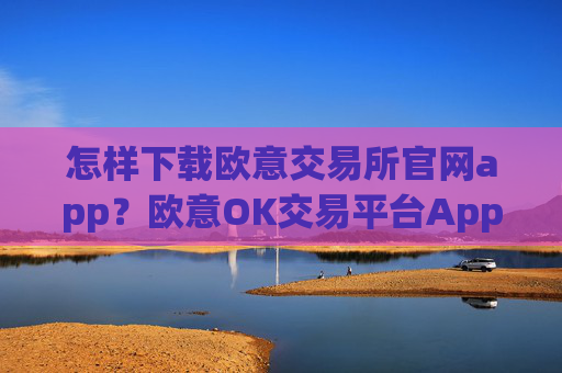 怎样下载欧意交易所官网app？欧意OK交易平台App下载指南