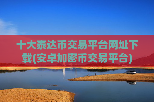 十大泰达币交易平台网址下载(安卓加密币交易平台)