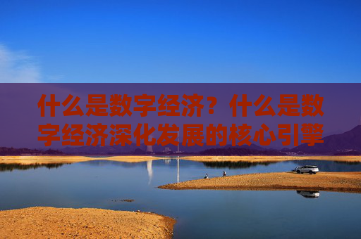 什么是数字经济？什么是数字经济深化发展的核心引擎？