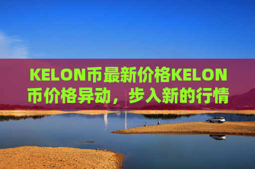 KELON币最新价格KELON币价格异动,步入新的行情!