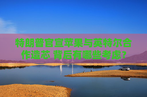 特朗普官宣苹果与英特尔合作造芯 背后有哪些考虑?