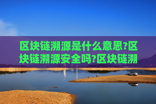 区块链溯源是什么意思?区块链溯源安全吗?区块链溯源最通俗解释