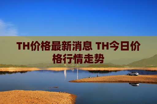 TH价格最新消息 TH今日价格行情走势