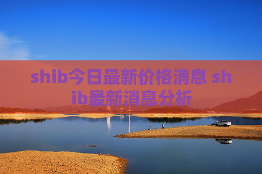 shib今日最新价格消息 shib最新消息分析