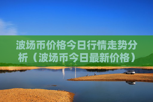 波场币价格今日行情走势分析(波场币今日最新价格)