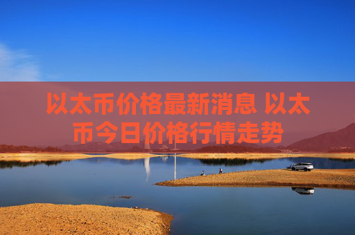 以太币价格最新消息 以太币今日价格行情走势