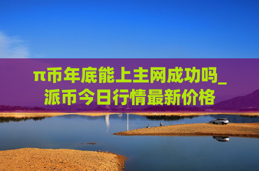 π币年底能上主网成功吗_派币今日行情最新价格