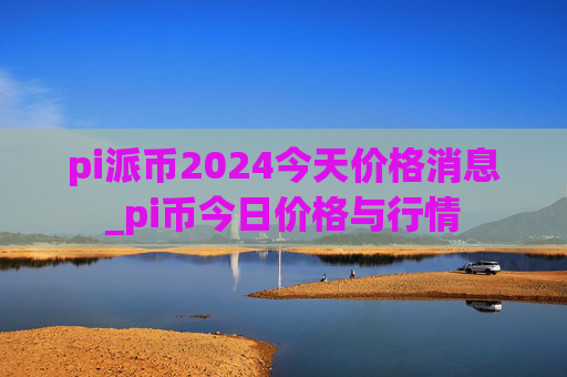 pi派币2024今天价格消息_pi币今日价格与行情