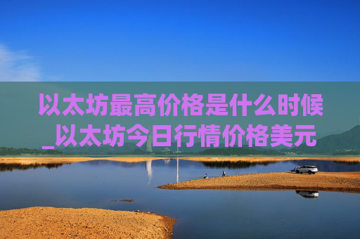 以太坊最高价格是什么时候_以太坊今日行情价格美元价