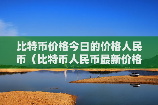 比特币价格今日的价格人民币(比特币人民币最新价格)