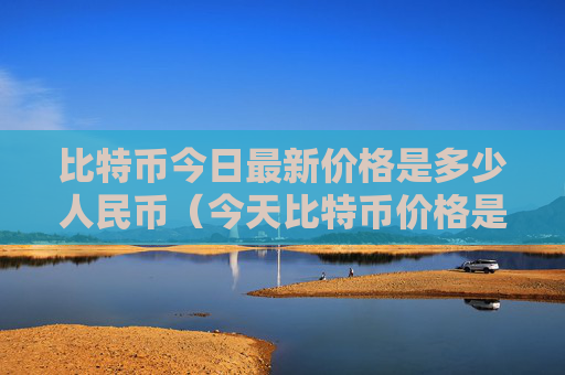 比特币今日最新价格是多少人民币(今天比特币价格是多少人民币)