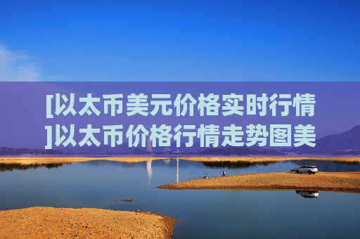 [以太币美元价格实时行情]以太币价格行情走势图美元