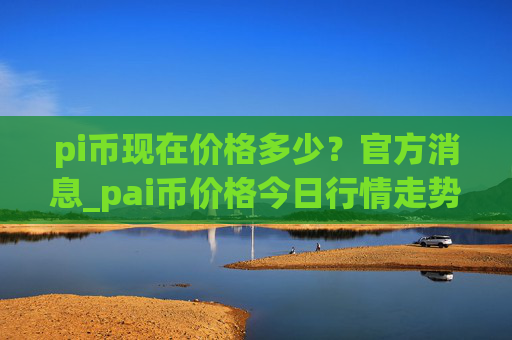pi币现在价格多少？官方消息_pai币价格今日行情走势图