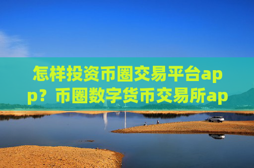 怎样投资币圈交易平台app？币圈数字货币交易所app下载官网