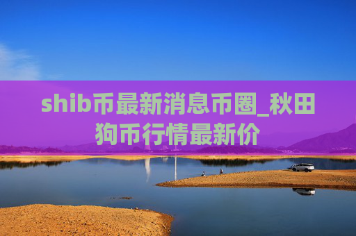 shib币最新消息币圈_秋田狗币行情最新价