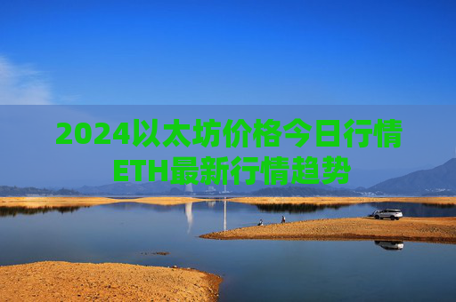 2024以太坊价格今日行情 ETH最新行情趋势