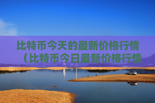 比特币今天的最新价格行情（比特币今日最新价格行情）