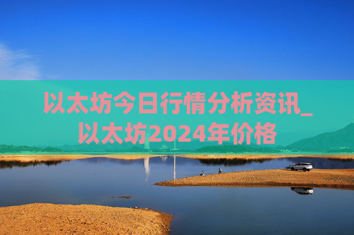 以太坊今日行情分析资讯_以太坊2024年价格