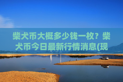 柴犬币大概多少钱一枚?柴犬币今日最新行情消息(现价0.00015792元)