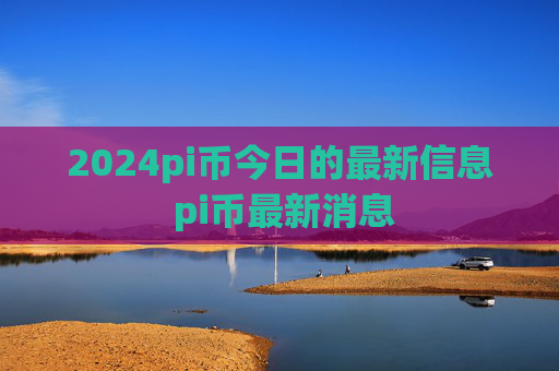 2024pi币今日的最新信息 pi币最新消息